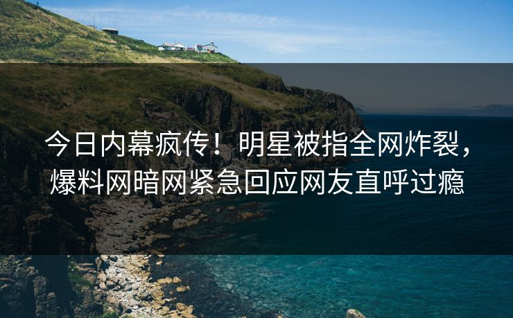 今日内幕疯传！明星被指全网炸裂，爆料网暗网紧急回应网友直呼过瘾