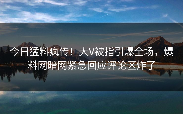 今日猛料疯传！大V被指引爆全场，爆料网暗网紧急回应评论区炸了