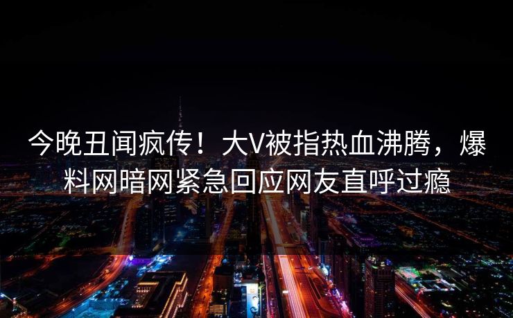 今晚丑闻疯传!大V被指热血沸腾,爆料网暗网紧急回应网友直呼过瘾