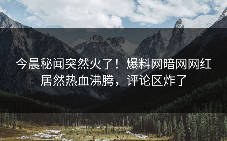 今晨秘闻突然火了!爆料网暗网网红居然热血沸腾,评论区炸了
