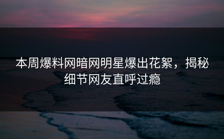 本周爆料网暗网明星爆出花絮，揭秘细节网友直呼过瘾