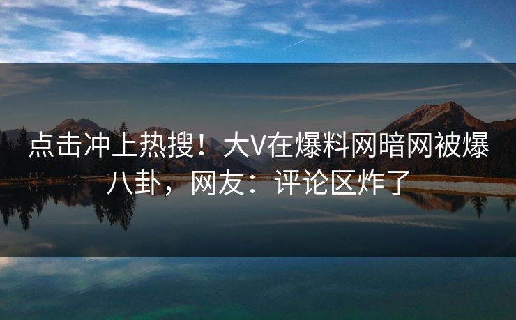 点击冲上热搜！大V在爆料网暗网被爆八卦，网友：评论区炸了
