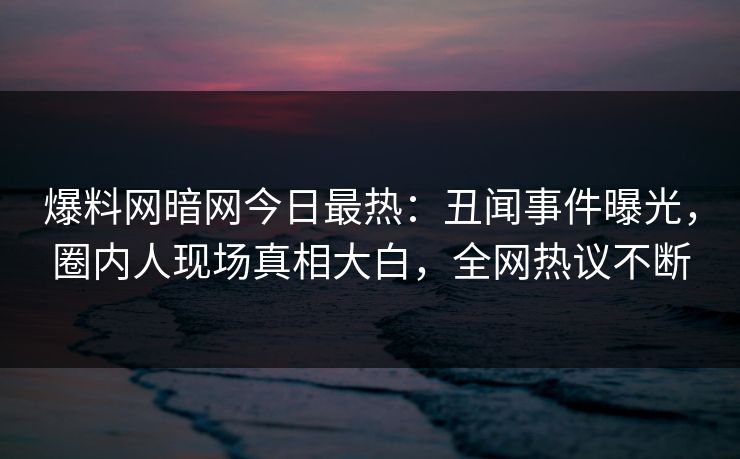 爆料网暗网今日最热：丑闻事件曝光，圈内人现场真相大白，全网热议不断