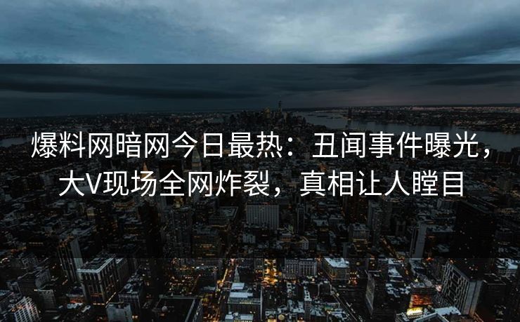 爆料网暗网今日最热：丑闻事件曝光，大V现场全网炸裂，真相让人瞠目