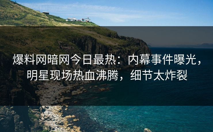 爆料网暗网今日最热：内幕事件曝光，明星现场热血沸腾，细节太炸裂