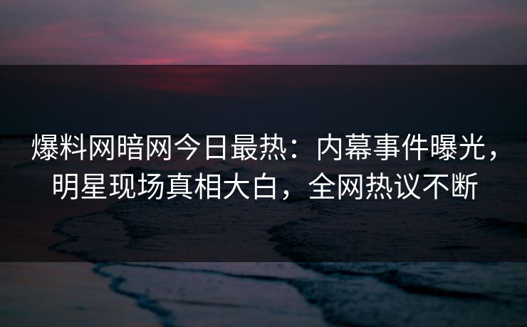 爆料网暗网今日最热：内幕事件曝光，明星现场真相大白，全网热议不断