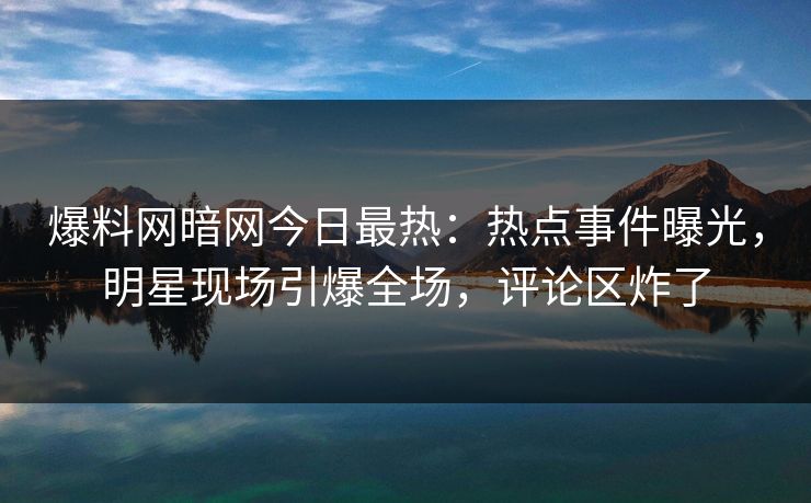 爆料网暗网今日最热：热点事件曝光，明星现场引爆全场，评论区炸了