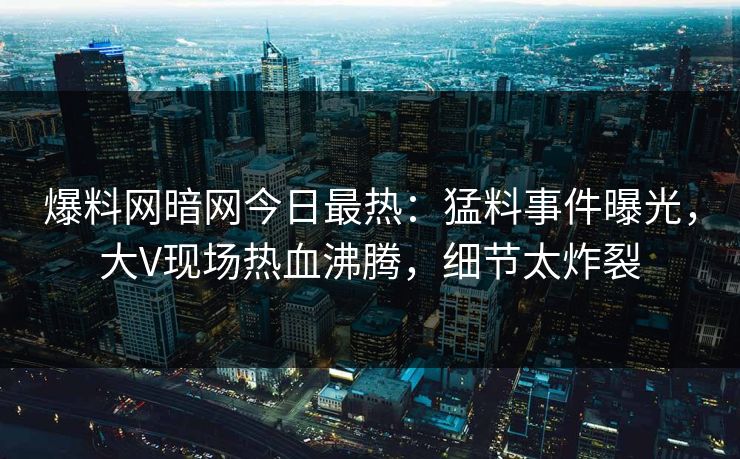 爆料网暗网今日最热：猛料事件曝光，大V现场热血沸腾，细节太炸裂