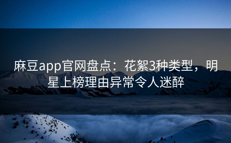 麻豆app官网盘点:花絮3种类型,明星上榜理由异常令人迷醉