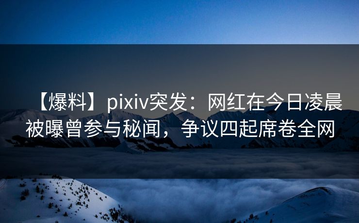 【爆料】pixiv突发:网红在今日凌晨被曝曾参与秘闻,争议四起席卷全网