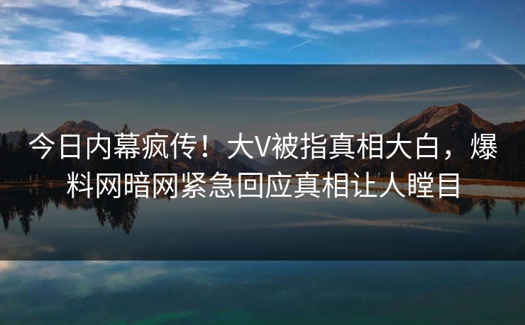 今日内幕疯传！大V被指真相大白，爆料网暗网紧急回应真相让人瞠目