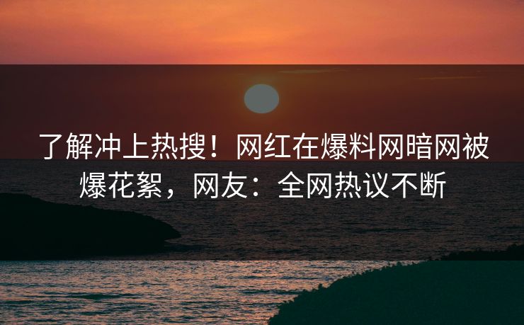了解冲上热搜！网红在爆料网暗网被爆花絮，网友：全网热议不断