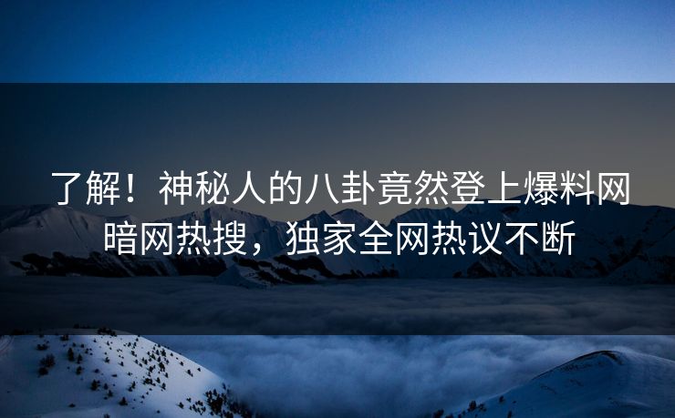 了解！神秘人的八卦竟然登上爆料网暗网热搜，独家全网热议不断