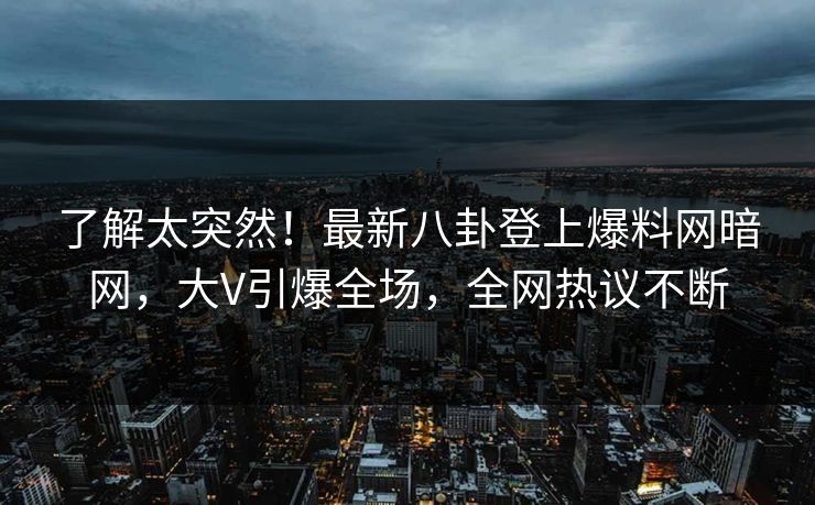了解太突然！最新八卦登上爆料网暗网，大V引爆全场，全网热议不断