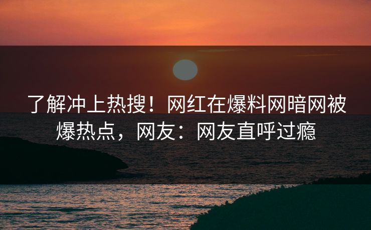 了解冲上热搜！网红在爆料网暗网被爆热点，网友：网友直呼过瘾