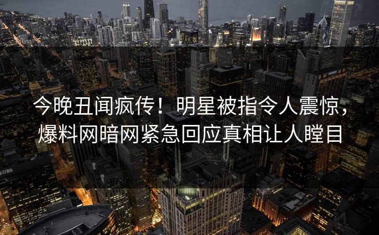 今晚丑闻疯传！明星被指令人震惊，爆料网暗网紧急回应真相让人瞠目