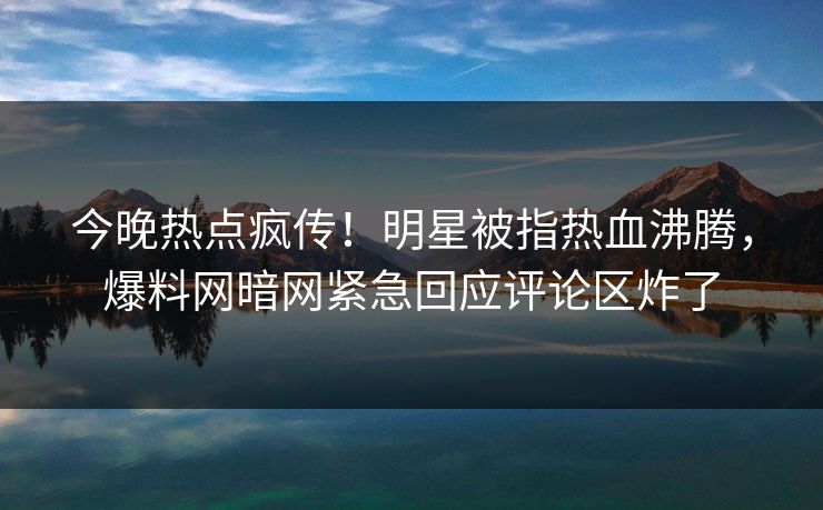 今晚热点疯传！明星被指热血沸腾，爆料网暗网紧急回应评论区炸了