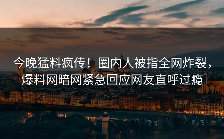 今晚猛料疯传！圈内人被指全网炸裂，爆料网暗网紧急回应网友直呼过瘾