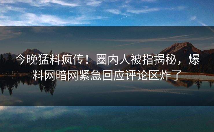 今晚猛料疯传！圈内人被指揭秘，爆料网暗网紧急回应评论区炸了
