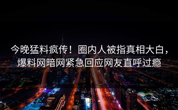 今晚猛料疯传！圈内人被指真相大白，爆料网暗网紧急回应网友直呼过瘾