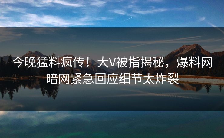 今晚猛料疯传！大V被指揭秘，爆料网暗网紧急回应细节太炸裂