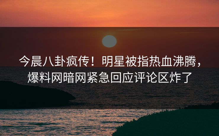 今晨八卦疯传！明星被指热血沸腾，爆料网暗网紧急回应评论区炸了