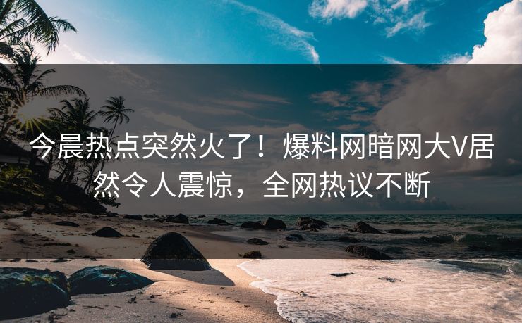 今晨热点突然火了！爆料网暗网大V居然令人震惊，全网热议不断