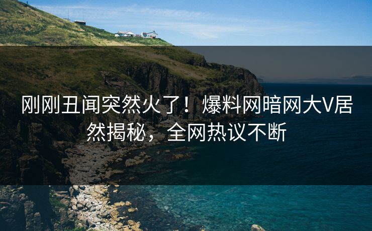 刚刚丑闻突然火了！爆料网暗网大V居然揭秘，全网热议不断