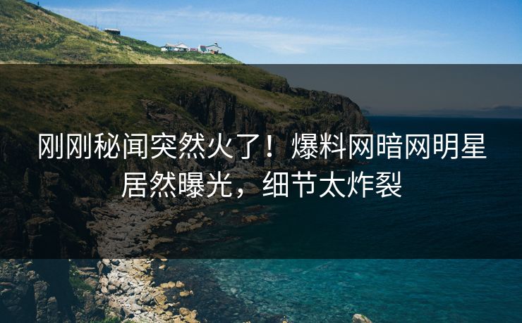刚刚秘闻突然火了！爆料网暗网明星居然曝光，细节太炸裂