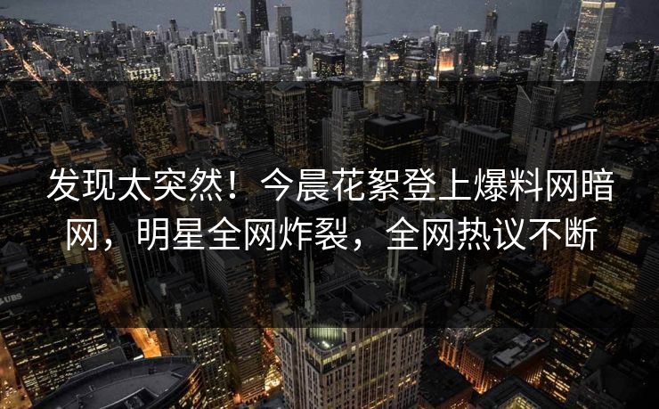 发现太突然！今晨花絮登上爆料网暗网，明星全网炸裂，全网热议不断