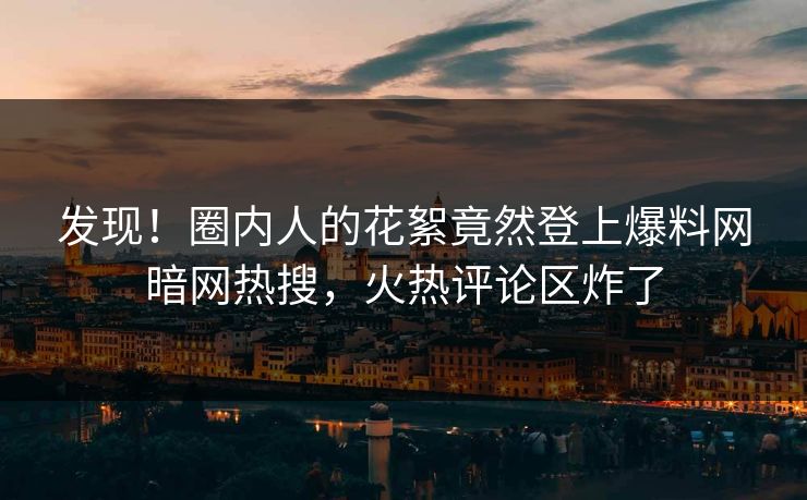 发现！圈内人的花絮竟然登上爆料网暗网热搜，火热评论区炸了