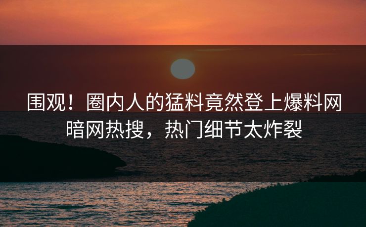 围观！圈内人的猛料竟然登上爆料网暗网热搜，热门细节太炸裂