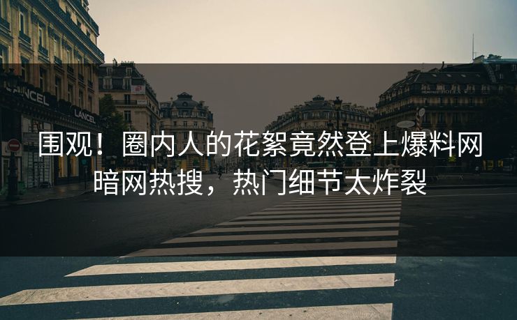 围观！圈内人的花絮竟然登上爆料网暗网热搜，热门细节太炸裂