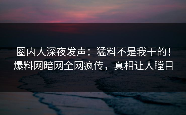 圈内人深夜发声：猛料不是我干的！爆料网暗网全网疯传，真相让人瞠目