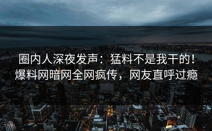圈内人深夜发声：猛料不是我干的！爆料网暗网全网疯传，网友直呼过瘾