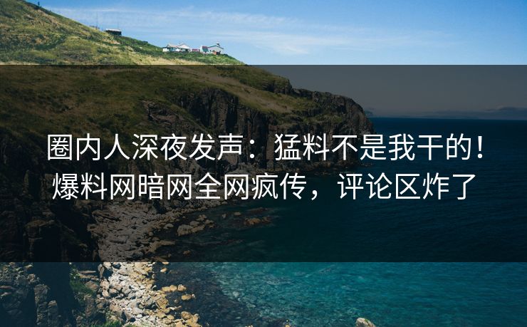 圈内人深夜发声：猛料不是我干的！爆料网暗网全网疯传，评论区炸了