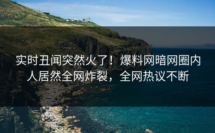 实时丑闻突然火了！爆料网暗网圈内人居然全网炸裂，全网热议不断