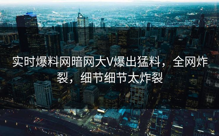 实时爆料网暗网大V爆出猛料，全网炸裂，细节细节太炸裂