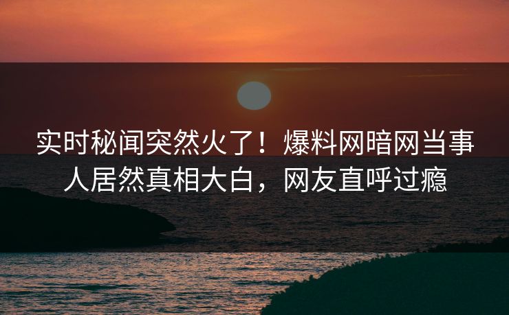 实时秘闻突然火了！爆料网暗网当事人居然真相大白，网友直呼过瘾