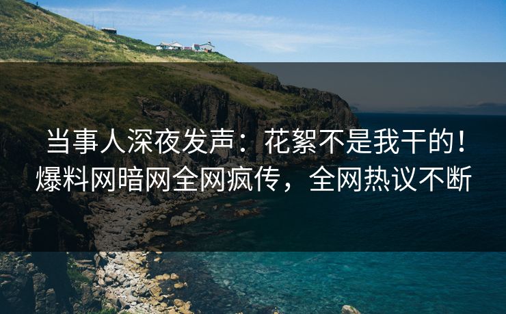 当事人深夜发声：花絮不是我干的！爆料网暗网全网疯传，全网热议不断