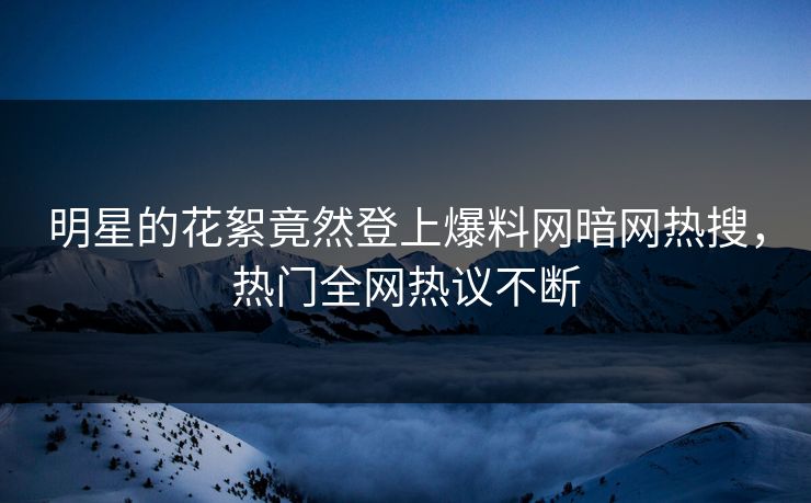 明星的花絮竟然登上爆料网暗网热搜,热门全网热议不断