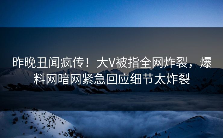 昨晚丑闻疯传!大V被指全网炸裂,爆料网暗网紧急回应细节太炸裂