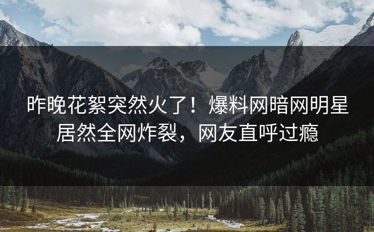 昨晚花絮突然火了！爆料网暗网明星居然全网炸裂，网友直呼过瘾