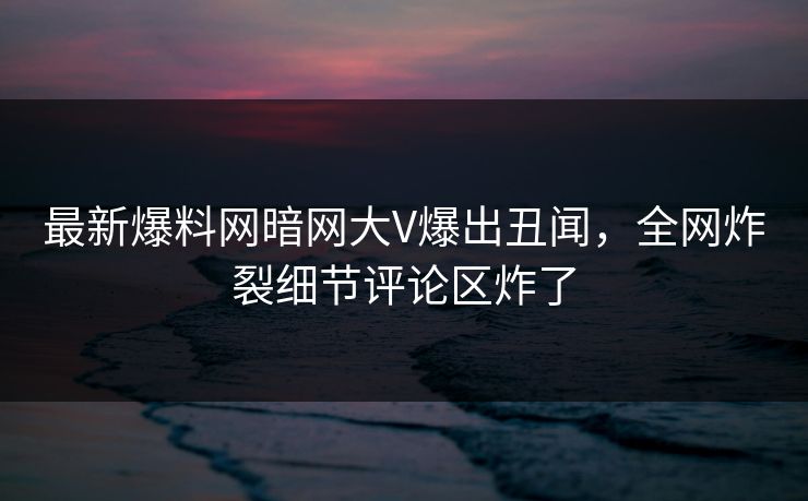 最新爆料网暗网大V爆出丑闻，全网炸裂细节评论区炸了