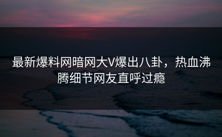 最新爆料网暗网大V爆出八卦，热血沸腾细节网友直呼过瘾
