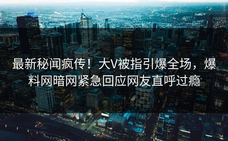 最新秘闻疯传！大V被指引爆全场，爆料网暗网紧急回应网友直呼过瘾