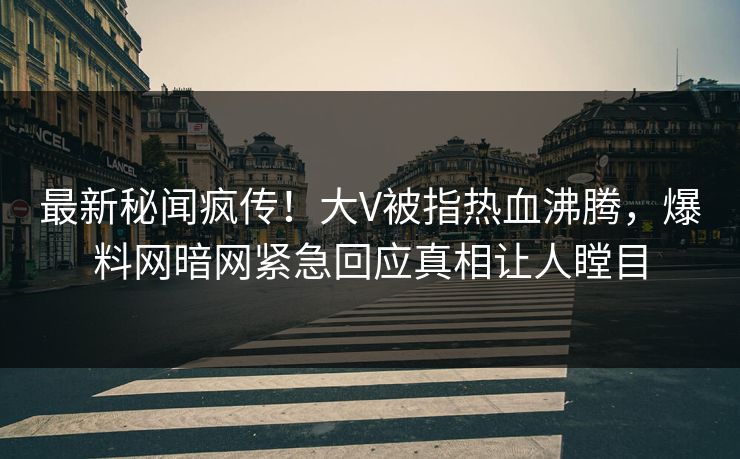 最新秘闻疯传！大V被指热血沸腾，爆料网暗网紧急回应真相让人瞠目