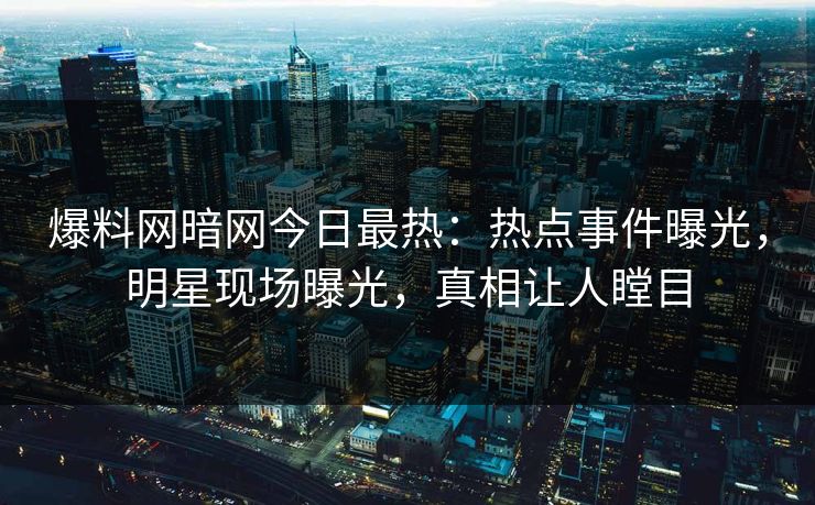 爆料网暗网今日最热：热点事件曝光，明星现场曝光，真相让人瞠目