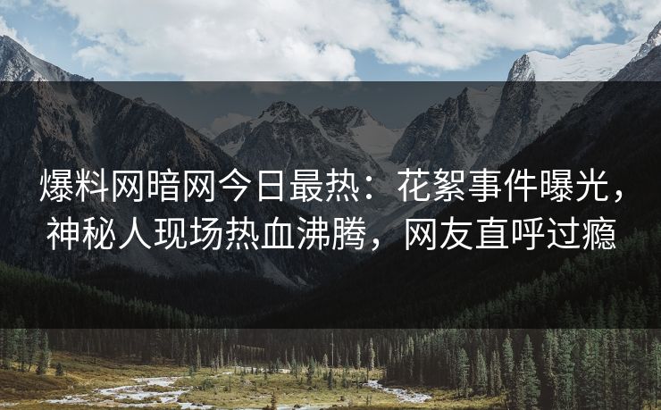 爆料网暗网今日最热：花絮事件曝光，神秘人现场热血沸腾，网友直呼过瘾
