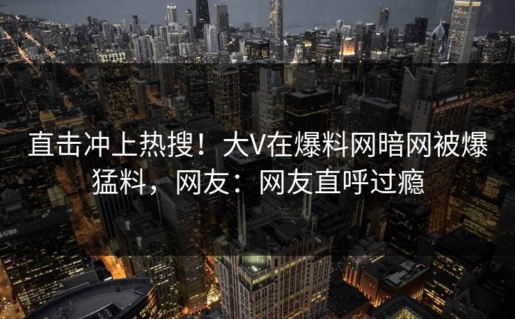直击冲上热搜！大V在爆料网暗网被爆猛料，网友：网友直呼过瘾